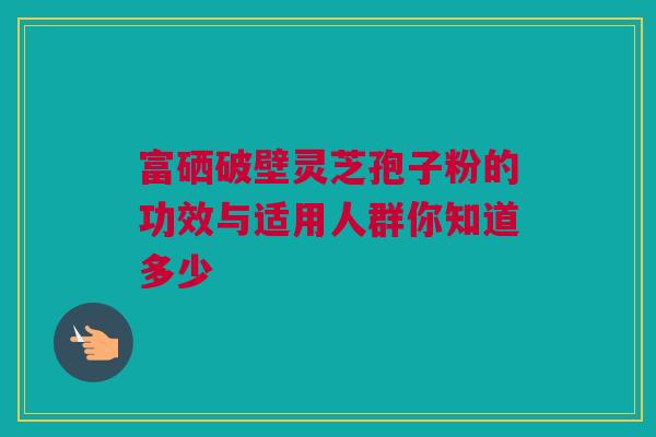 富硒破壁灵芝孢子粉的功效与适用人群你知道多少