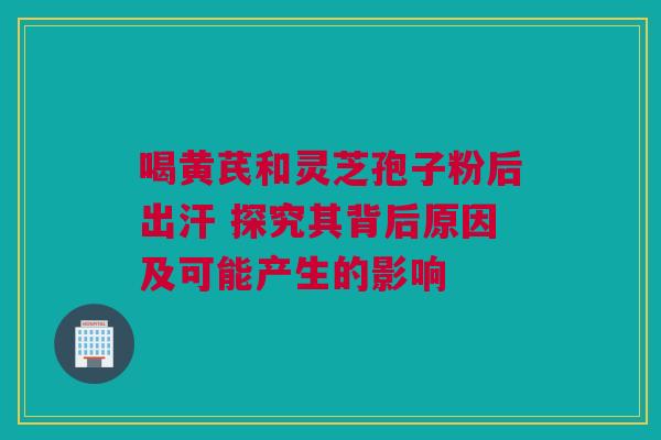 喝黄芪和灵芝孢子粉后出汗 探究其背后原因及可能产生的影响