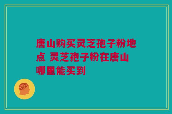 唐山购买灵芝孢子粉地点 灵芝孢子粉在唐山哪里能买到