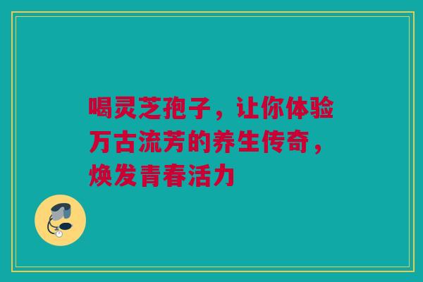 喝灵芝孢子，让你体验万古流芳的养生传奇，焕发青春活力