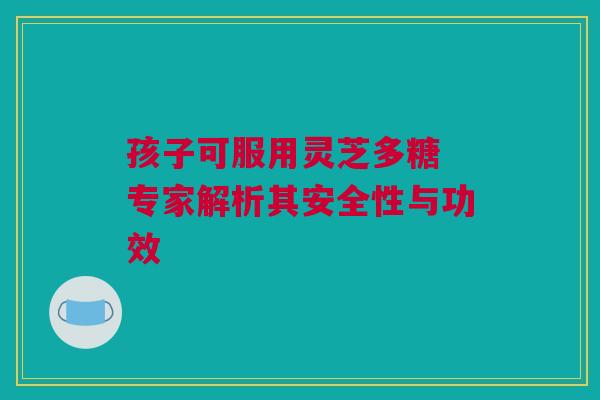 孩子可服用灵芝多糖 专家解析其安全性与功效