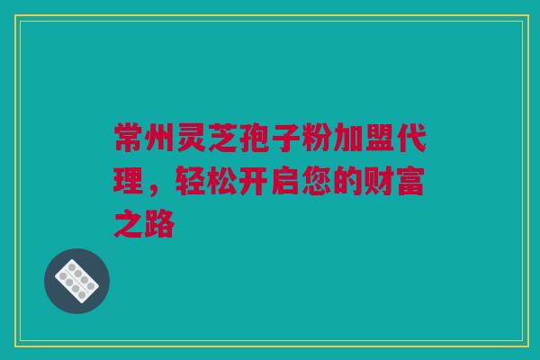 常州灵芝孢子粉加盟代理，轻松开启您的财富之路