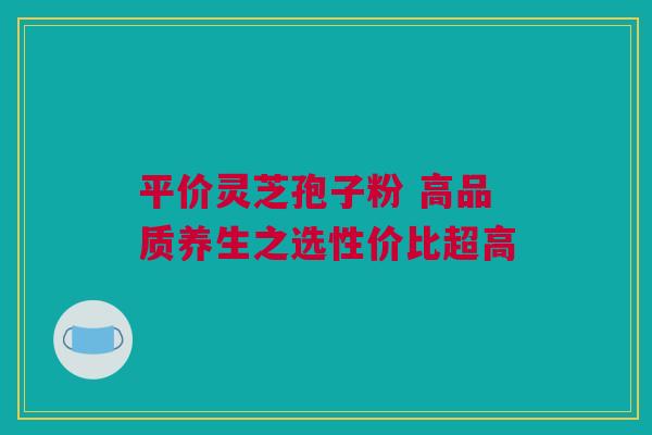 平价灵芝孢子粉 高品质养生之选性价比超高