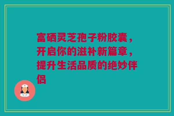 富硒灵芝孢子粉胶囊，开启你的滋补新篇章，提升生活品质的绝妙伴侣