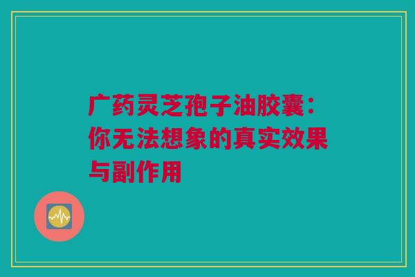 广药灵芝孢子油胶囊：你无法想象的真实效果与副作用