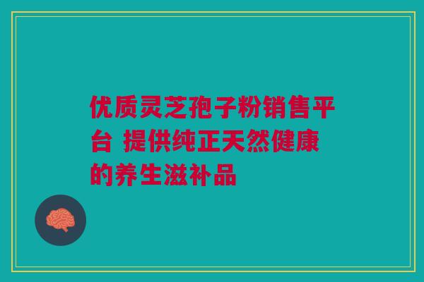 优质灵芝孢子粉销售平台 提供纯正天然健康的养生滋补品