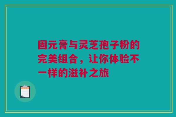 固元膏与灵芝孢子粉的完美组合，让你体验不一样的滋补之旅