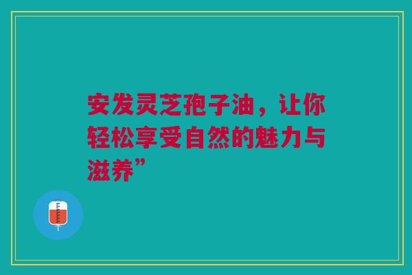安发灵芝孢子油，让你轻松享受自然的魅力与滋养”