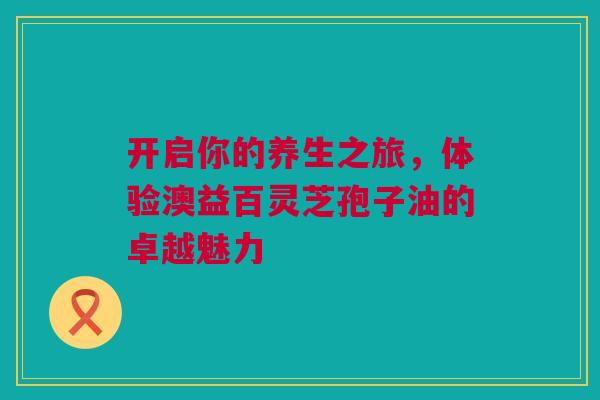 开启你的养生之旅，体验澳益百灵芝孢子油的卓越魅力