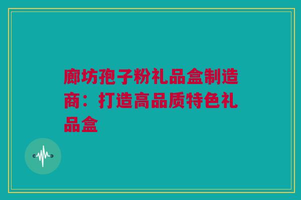 廊坊孢子粉礼品盒制造商：打造高品质特色礼品盒