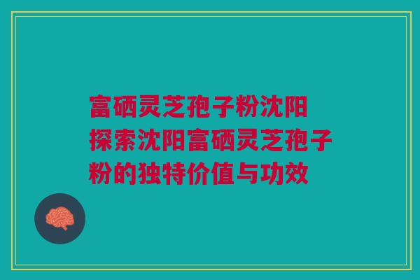 富硒灵芝孢子粉沈阳 探索沈阳富硒灵芝孢子粉的独特价值与功效