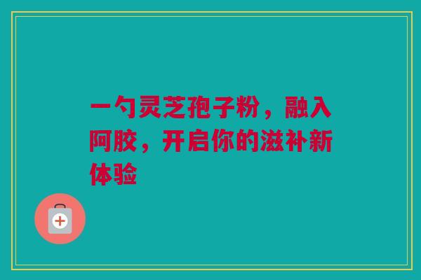 一勺灵芝孢子粉，融入阿胶，开启你的滋补新体验