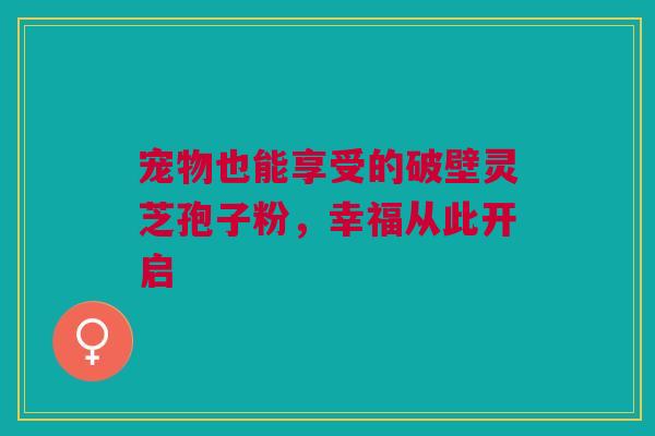宠物也能享受的破壁灵芝孢子粉，幸福从此开启