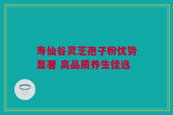 寿仙谷灵芝孢子粉优势显著 高品质养生佳选