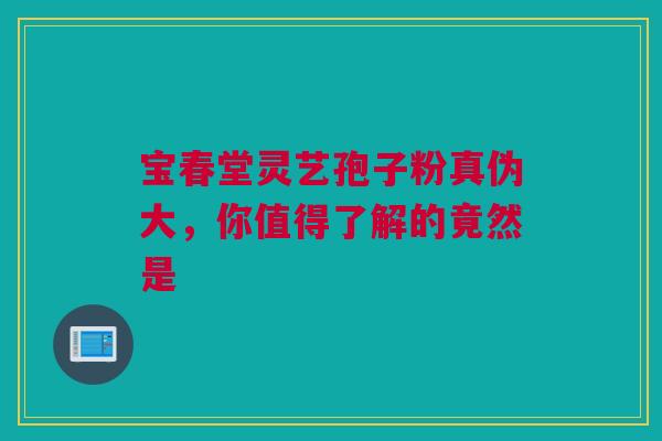 宝春堂灵艺孢子粉真伪大，你值得了解的竟然是