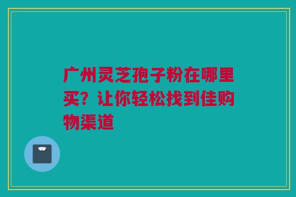 广州灵芝孢子粉在哪里买？让你轻松找到佳购物渠道