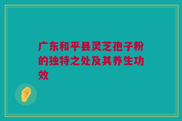 广东和平县灵芝孢子粉的独特之处及其养生功效