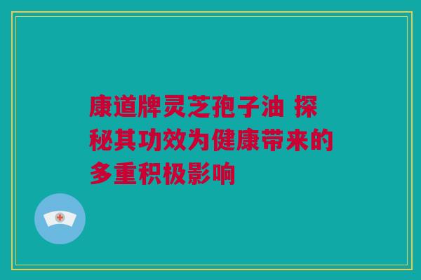 康道牌灵芝孢子油 探秘其功效为健康带来的多重积极影响