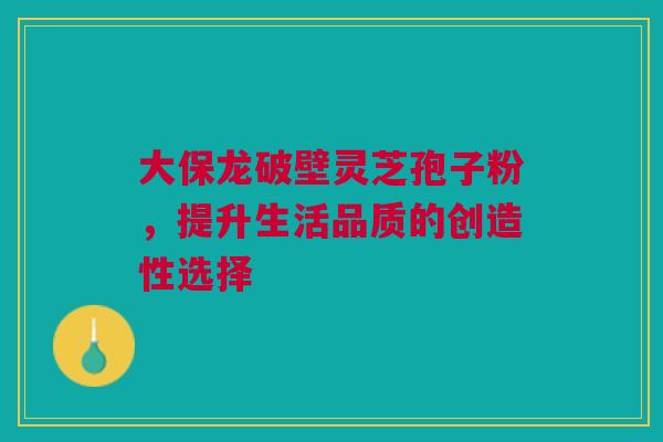 大保龙破壁灵芝孢子粉，提升生活品质的创造性选择