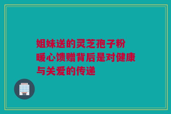 姐妹送的灵芝孢子粉 暖心馈赠背后是对健康与关爱的传递