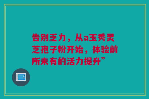 告别乏力，从a玉秀灵芝孢子粉开始，体验前所未有的活力提升”