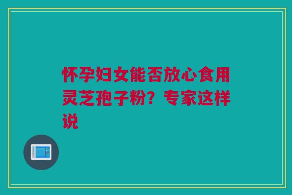 怀孕妇女能否放心食用灵芝孢子粉？专家这样说