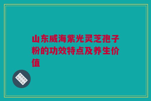 山东威海紫光灵芝孢子粉的功效特点及养生价值