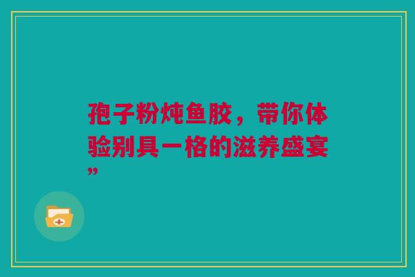 孢子粉炖鱼胶，带你体验别具一格的滋养盛宴”
