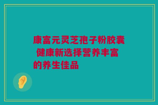 康富元灵芝孢子粉胶囊 健康新选择营养丰富的养生佳品