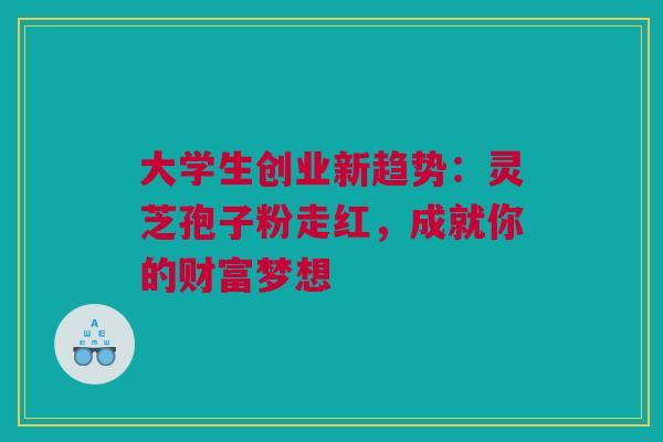 大学生创业新趋势：灵芝孢子粉走红，成就你的财富梦想