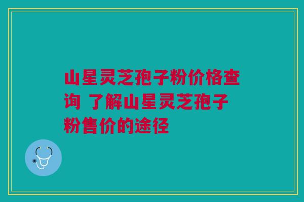 山星灵芝孢子粉价格查询 了解山星灵芝孢子粉售价的途径