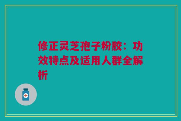 修正灵芝孢子粉胶：功效特点及适用人群全解析