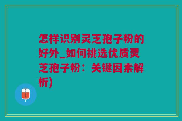 怎样识别灵芝孢子粉的好外_如何挑选优质灵芝孢子粉：关键因素解析)