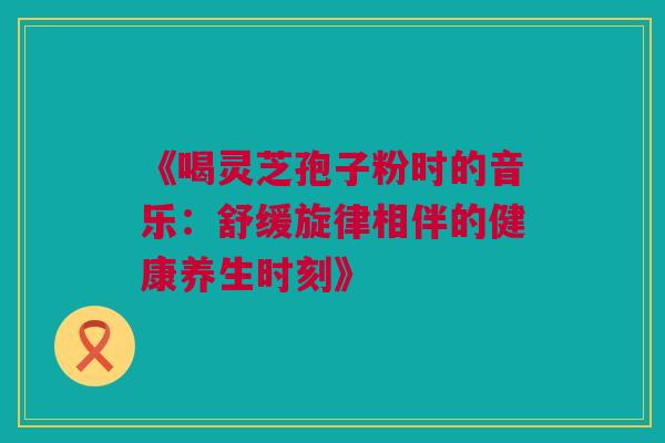 《喝灵芝孢子粉时的音乐：舒缓旋律相伴的健康养生时刻》