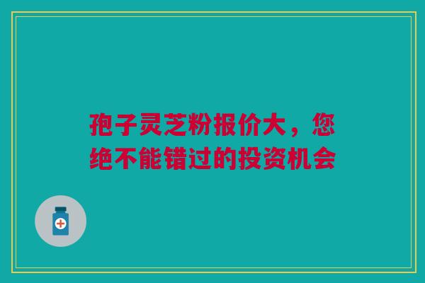 孢子灵芝粉报价大，您绝不能错过的投资机会