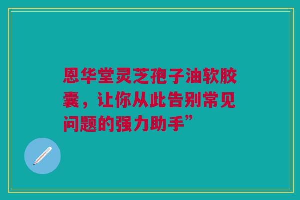 恩华堂灵芝孢子油软胶囊，让你从此告别常见问题的强力助手”
