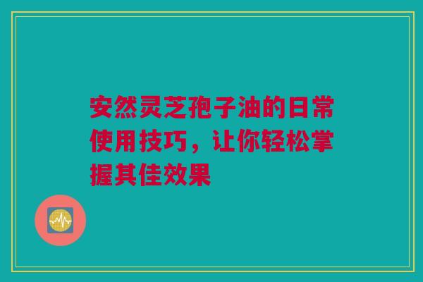 安然灵芝孢子油的日常使用技巧，让你轻松掌握其佳效果