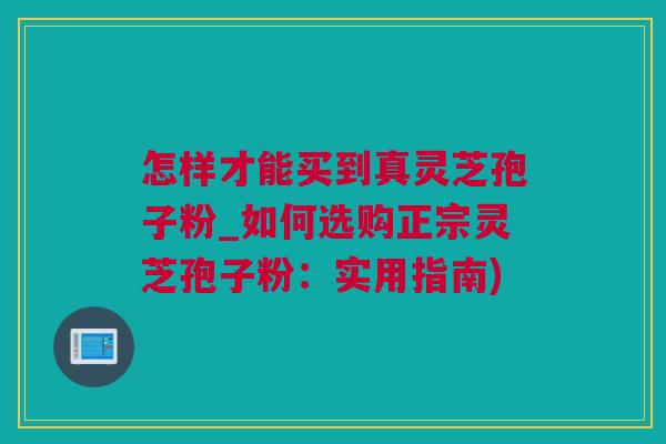 怎样才能买到真灵芝孢子粉_如何选购正宗灵芝孢子粉：实用指南)