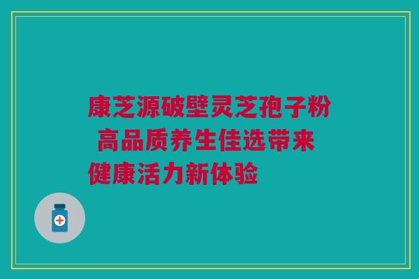康芝源破壁灵芝孢子粉 高品质养生佳选带来健康活力新体验