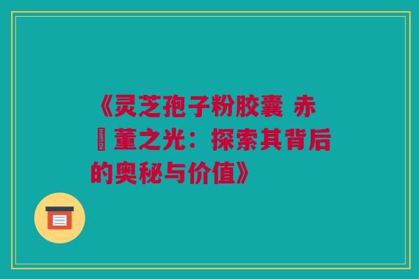《灵芝孢子粉胶囊 赤苼董之光：探索其背后的奥秘与价值》