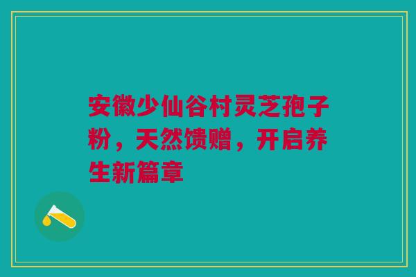 安徽少仙谷村灵芝孢子粉，天然馈赠，开启养生新篇章