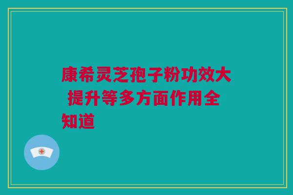 康希灵芝孢子粉功效大 提升等多方面作用全知道