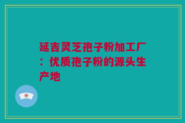 延吉灵芝孢子粉加工厂：优质孢子粉的源头生产地