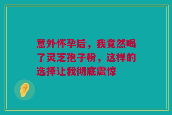 意外怀孕后，我竟然喝了灵芝孢子粉，这样的选择让我彻底震惊