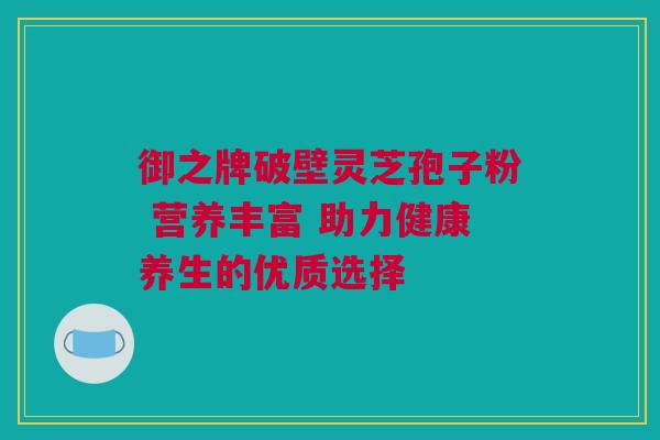 御之牌破壁灵芝孢子粉 营养丰富 助力健康养生的优质选择