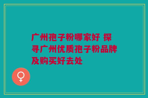 广州孢子粉哪家好 探寻广州优质孢子粉品牌及购买好去处