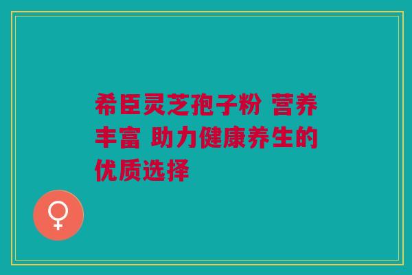 希臣灵芝孢子粉 营养丰富 助力健康养生的优质选择
