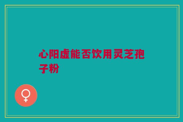 心阳虚能否饮用灵芝孢子粉
