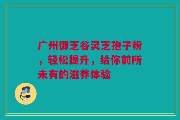 广州御芝谷灵芝孢子粉，轻松提升，给你前所未有的滋养体验