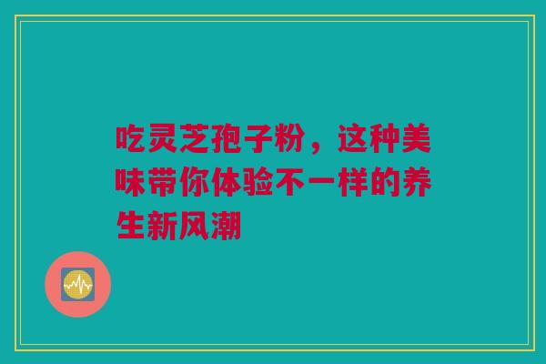 吃灵芝孢子粉，这种美味带你体验不一样的养生新风潮